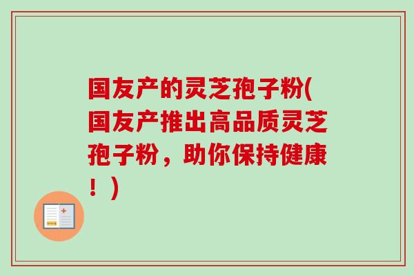 国友产的灵芝孢子粉(国友产推出高品质灵芝孢子粉,助你保持健康!) 国友产的灵芝孢子粉(国友产推出高品质灵芝孢子粉,助你保持健康!)
