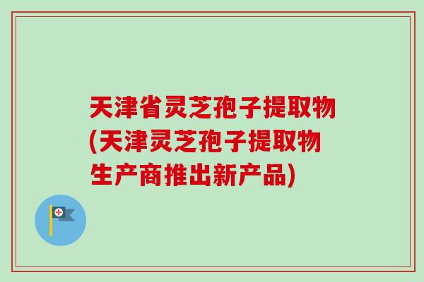 天津省灵芝孢子提取物(天津灵芝孢子提取物生产商推出新产品) 天津省灵芝孢子提取物(天津灵芝孢子提取物生产商推出新产品)