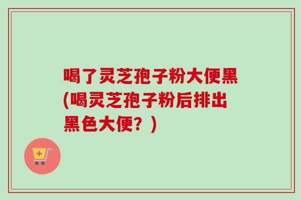 喝了灵芝孢子粉大便黑(喝灵芝孢子粉后排出黑色大便?) 喝了灵芝孢子粉大便黑(喝灵芝孢子粉后排出黑色大便?)
