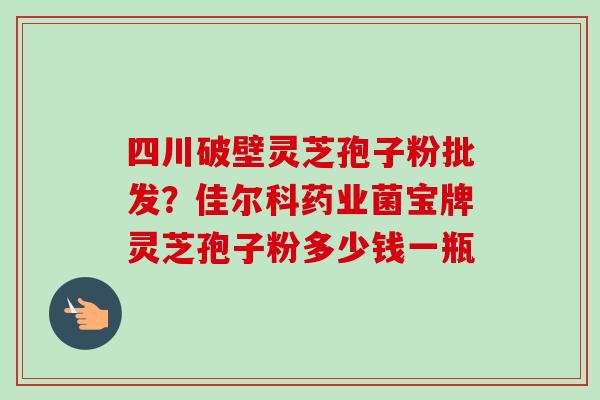 四川破壁灵芝孢子粉批发?佳尔科药业菌宝牌灵芝孢子粉多少钱一瓶 四川破壁灵芝孢子粉批发?佳尔科药业菌宝牌灵芝孢子粉多少钱一瓶