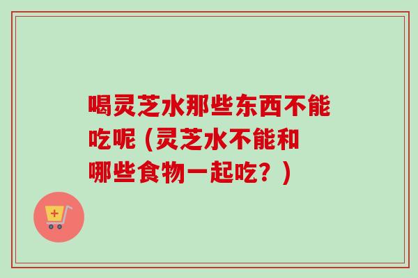 喝灵芝水那些东西不能吃呢 (灵芝水不能和哪些食物一起吃?) 喝灵芝水那些东西不能吃呢 (灵芝水不能和哪些食物一起吃?)