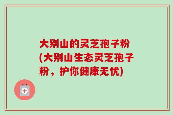 大别山的灵芝孢子粉 (大别山生态灵芝孢子粉,护你健康无忧) 大别山的灵芝孢子粉 (大别山生态灵芝孢子粉,护你健康无忧)