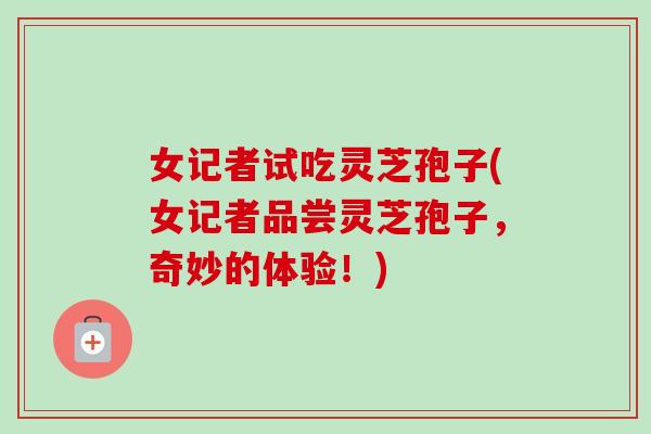 女记者试吃灵芝孢子(女记者品尝灵芝孢子,奇妙的体验!) 女记者试吃灵芝孢子(女记者品尝灵芝孢子,奇妙的体验!)
