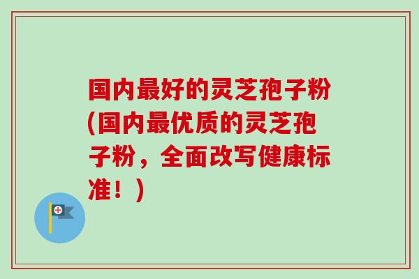 国内好的灵芝孢子粉(国内优质的灵芝孢子粉，全面改写健康标准！)