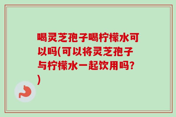 喝灵芝孢子喝柠檬水可以吗(可以将灵芝孢子与柠檬水一起饮用吗?) 喝灵芝孢子喝柠檬水可以吗(可以将灵芝孢子与柠檬水一起饮用吗?)