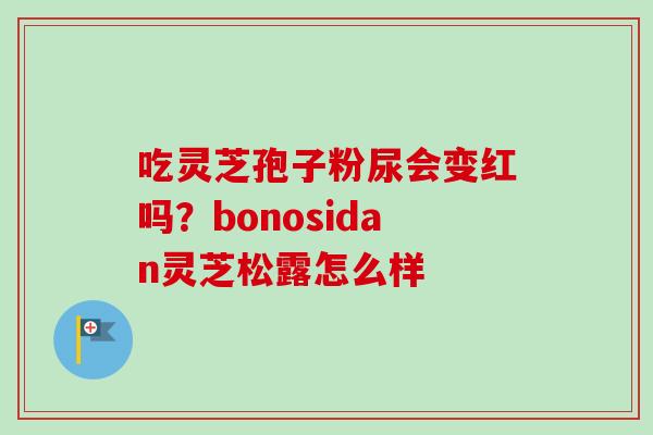 吃灵芝孢子粉尿会变红吗?bonosidan灵芝松露怎么样 吃灵芝孢子粉尿会变红吗?bonosidan灵芝松露怎么样