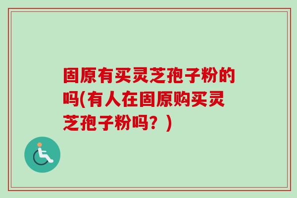 固原有买灵芝孢子粉的吗(有人在固原购买灵芝孢子粉吗?) 固原有买灵芝孢子粉的吗(有人在固原购买灵芝孢子粉吗?)