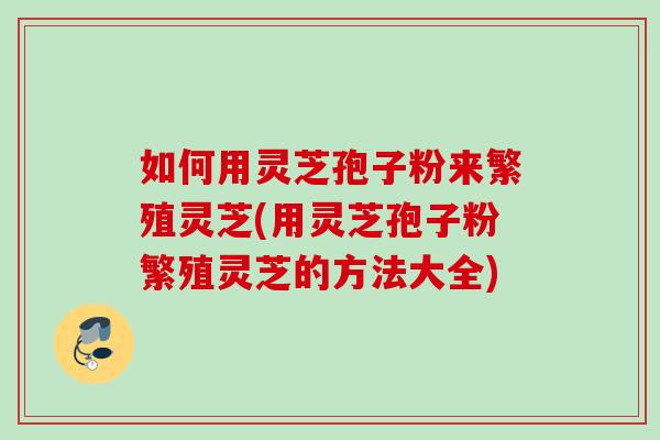 如何用灵芝孢子粉来繁殖灵芝(用灵芝孢子粉繁殖灵芝的方法大全)