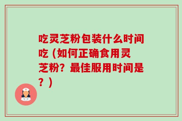 吃灵芝粉包装什么时间吃 (如何正确食用灵芝粉?佳服用时间是?) 吃灵芝粉包装什么时间吃 (如何正确食用灵芝粉?佳服用时间是?)
