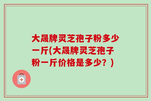 大晟牌灵芝孢子粉多少一斤(大晟牌灵芝孢子粉一斤价格是多少?) 大晟牌灵芝孢子粉多少一斤(大晟牌灵芝孢子粉一斤价格是多少?)