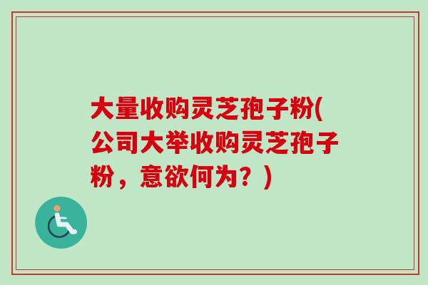 大量收购灵芝孢子粉(公司大举收购灵芝孢子粉,意欲何为?) 大量收购灵芝孢子粉(公司大举收购灵芝孢子粉,意欲何为?)