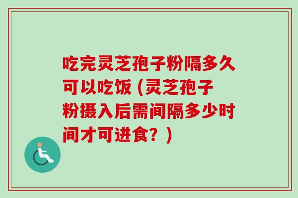 吃完灵芝孢子粉隔多久可以吃饭 (灵芝孢子粉摄入后需间隔多少时间才可进食?) 吃完灵芝孢子粉隔多久可以吃饭 (灵芝孢子粉摄入后需间隔多少时间才可进食?)