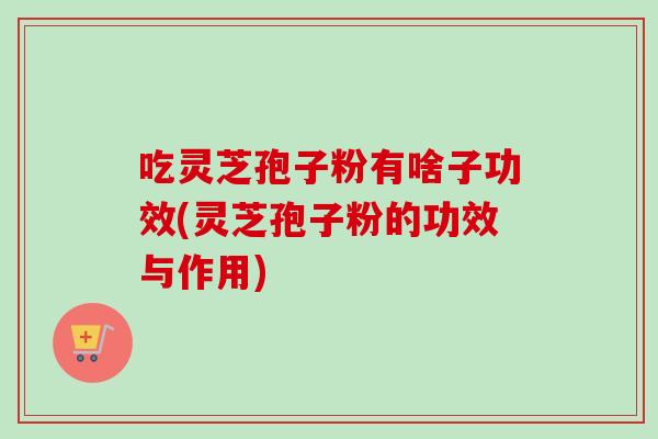 吃灵芝孢子粉有啥子功效(灵芝孢子粉的功效与作用)