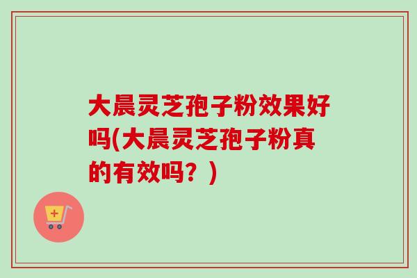 大晨灵芝孢子粉效果好吗(大晨灵芝孢子粉真的有效吗?) 大晨灵芝孢子粉效果好吗(大晨灵芝孢子粉真的有效吗?)