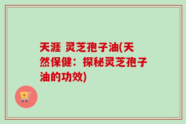 天涯 灵芝孢子油(天然保健：探秘灵芝孢子油的功效)