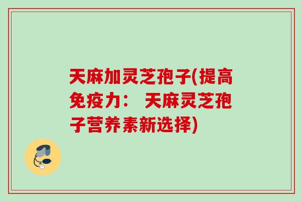 天麻加灵芝孢子(提高免疫力: 天麻灵芝孢子营养素新选择) 天麻加灵芝孢子(提高免疫力: 天麻灵芝孢子营养素新选择)