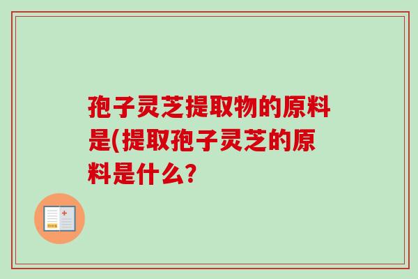 孢子灵芝提取物的原料是(提取孢子灵芝的原料是什么? 孢子灵芝提取物的原料是(提取孢子灵芝的原料是什么?