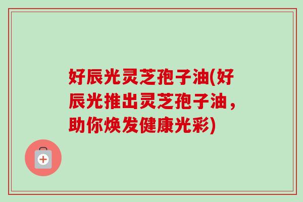好辰光灵芝孢子油(好辰光推出灵芝孢子油,助你焕发健康光彩) 好辰光灵芝孢子油(好辰光推出灵芝孢子油,助你焕发健康光彩)