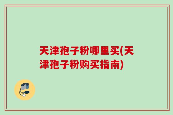 天津孢子粉哪里买(天津孢子粉购买指南) 天津孢子粉哪里买(天津孢子粉购买指南)