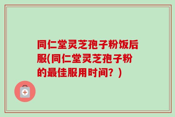 同仁堂灵芝孢子粉饭后服(同仁堂灵芝孢子粉的佳服用时间?) 同仁堂灵芝孢子粉饭后服(同仁堂灵芝孢子粉的佳服用时间?)