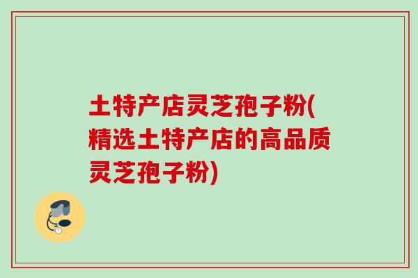 土特产店灵芝孢子粉(精选土特产店的高品质灵芝孢子粉) 土特产店灵芝孢子粉(精选土特产店的高品质灵芝孢子粉)
