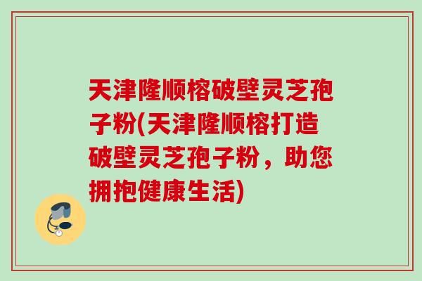 天津隆顺榕破壁灵芝孢子粉(天津隆顺榕打造破壁灵芝孢子粉，助您拥抱健康生活)