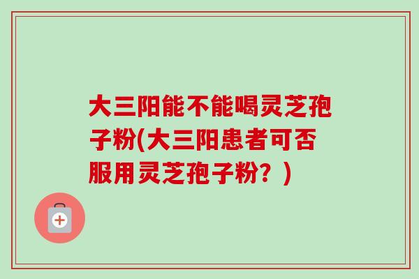 大三阳能不能喝灵芝孢子粉(大三阳患者可否服用灵芝孢子粉?) 大三阳能不能喝灵芝孢子粉(大三阳患者可否服用灵芝孢子粉?)