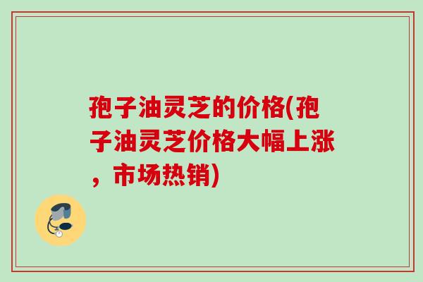 孢子油灵芝的价格(孢子油灵芝价格大幅上涨,市场热销) 孢子油灵芝的价格(孢子油灵芝价格大幅上涨,市场热销)
