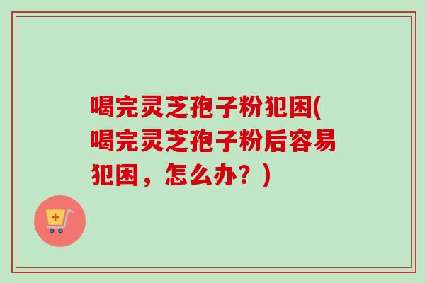 喝完灵芝孢子粉犯困(喝完灵芝孢子粉后容易犯困,怎么办?) 喝完灵芝孢子粉犯困(喝完灵芝孢子粉后容易犯困,怎么办?)
