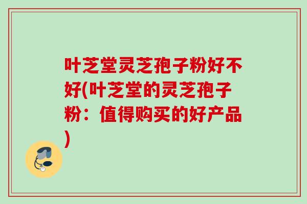 叶芝堂灵芝孢子粉好不好(叶芝堂的灵芝孢子粉：值得购买的好产品)