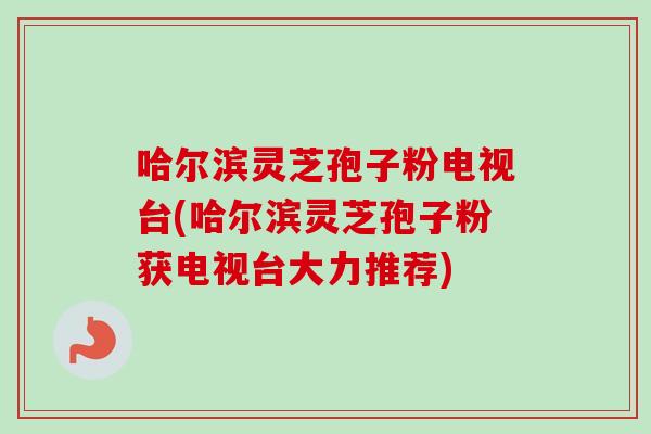 哈尔滨灵芝孢子粉电视台(哈尔滨灵芝孢子粉获电视台大力推荐) 哈尔滨灵芝孢子粉电视台(哈尔滨灵芝孢子粉获电视台大力推荐)