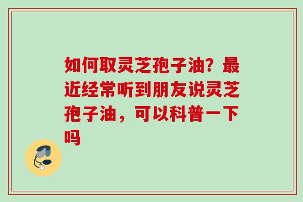 如何取灵芝孢子油?近经常听到朋友说灵芝孢子油,可以科普一下吗 如何取灵芝孢子油?近经常听到朋友说灵芝孢子油,可以科普一下吗