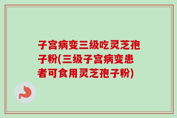 子宫变三级吃灵芝孢子粉(三级子宫变患者可食用灵芝孢子粉) 子宫变三级吃灵芝孢子粉(三级子宫变患者可食用灵芝孢子粉)