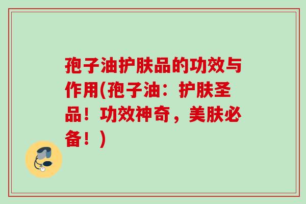 孢子油护肤品的功效与作用(孢子油:护肤圣品!功效神奇,美肤必备!) 孢子油护肤品的功效与作用(孢子油:护肤圣品!功效神奇,美肤必备!)