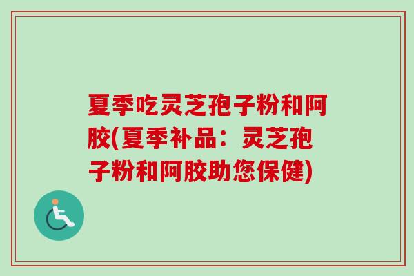 夏季吃灵芝孢子粉和阿胶(夏季补品:灵芝孢子粉和阿胶助您保健) 夏季吃灵芝孢子粉和阿胶(夏季补品:灵芝孢子粉和阿胶助您保健)