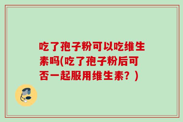 吃了孢子粉可以吃维生素吗(吃了孢子粉后可否一起服用维生素?) 吃了孢子粉可以吃维生素吗(吃了孢子粉后可否一起服用维生素?)
