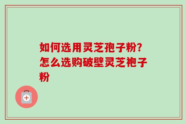 如何选用灵芝孢子粉?怎么选购破壁灵芝袍子粉 如何选用灵芝孢子粉?怎么选购破壁灵芝袍子粉
