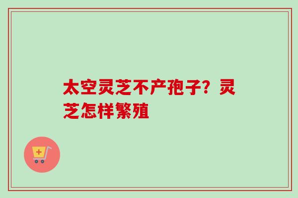 太空灵芝不产孢子?灵芝怎样繁殖 太空灵芝不产孢子?灵芝怎样繁殖