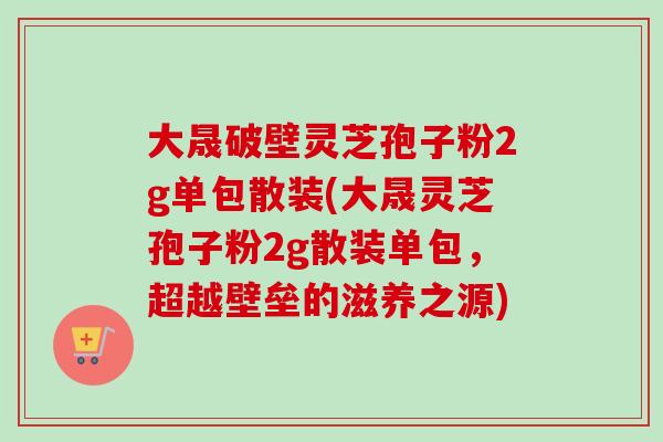 大晟破壁灵芝孢子粉2g单包散装(大晟灵芝孢子粉2g散装单包，超越壁垒的滋养之源)