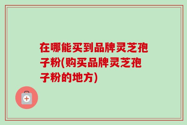 在哪能买到品牌灵芝孢子粉(购买品牌灵芝孢子粉的地方)