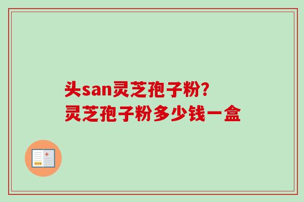 头san灵芝孢子粉?灵芝孢子粉多少钱一盒 头san灵芝孢子粉?灵芝孢子粉多少钱一盒