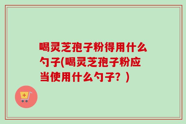 喝灵芝孢子粉得用什么勺子(喝灵芝孢子粉应当使用什么勺子?) 喝灵芝孢子粉得用什么勺子(喝灵芝孢子粉应当使用什么勺子?)