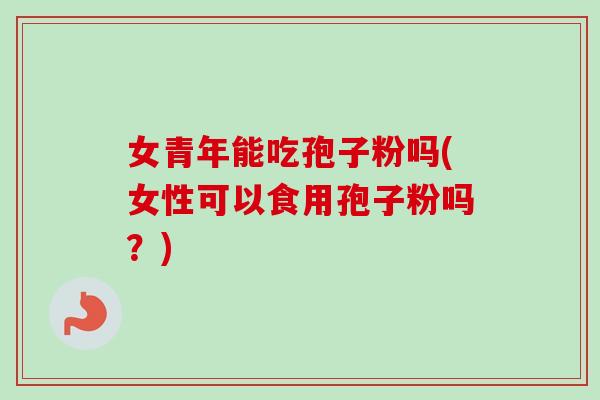 女青年能吃孢子粉吗(女性可以食用孢子粉吗？)