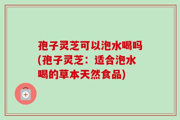 孢子灵芝可以泡水喝吗(孢子灵芝:适合泡水喝的草本天然食品) 孢子灵芝可以泡水喝吗(孢子灵芝:适合泡水喝的草本天然食品)