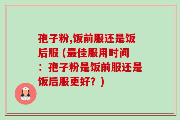 孢子粉,饭前服还是饭后服 (佳服用时间:孢子粉是饭前服还是饭后服更好?) 孢子粉,饭前服还是饭后服 (佳服用时间:孢子粉是饭前服还是饭后服更好?)