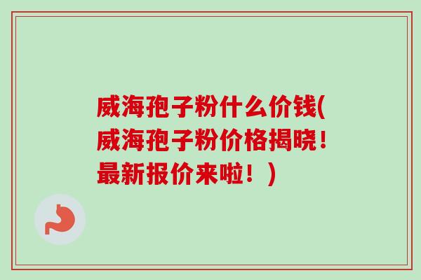 威海孢子粉什么价钱(威海孢子粉价格揭晓!新报价来啦!) 威海孢子粉什么价钱(威海孢子粉价格揭晓!新报价来啦!)