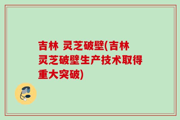 吉林 灵芝破壁(吉林灵芝破壁生产技术取得重大突破) 吉林 灵芝破壁(吉林灵芝破壁生产技术取得重大突破)