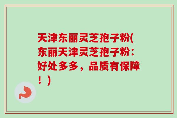 天津东丽灵芝孢子粉(东丽天津灵芝孢子粉：好处多多，品质有保障！)