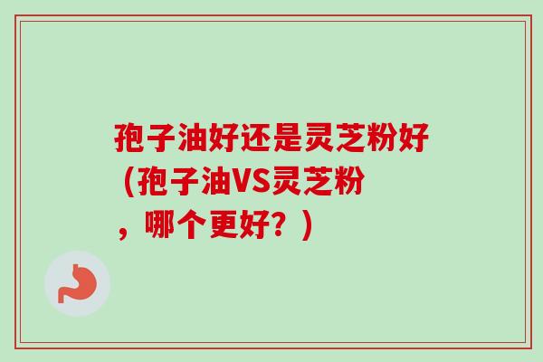 孢子油好还是灵芝粉好 (孢子油VS灵芝粉，哪个更好？)