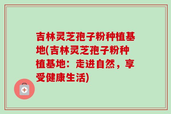 吉林灵芝孢子粉种植基地(吉林灵芝孢子粉种植基地：走进自然，享受健康生活)